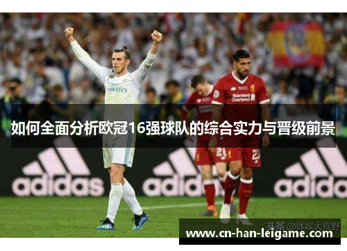 如何全面分析欧冠16强球队的综合实力与晋级前景