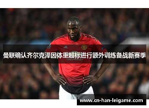 曼联确认齐尔克泽因体重超标进行额外训练备战新赛季