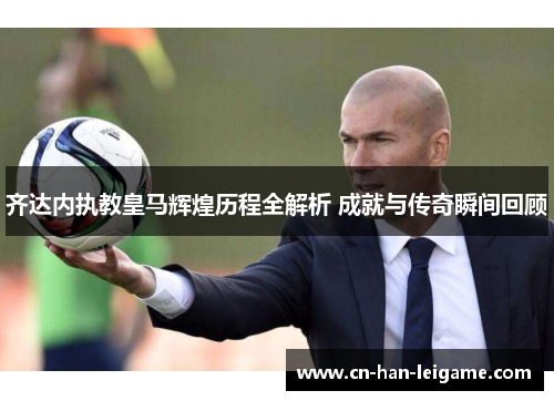 齐达内执教皇马辉煌历程全解析 成就与传奇瞬间回顾 齐达内执教皇马辉煌历程全解析 成就与传奇瞬间回顾