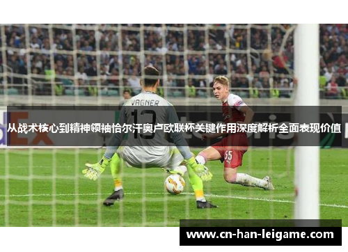 从战术核心到精神领袖恰尔汗奥卢欧联杯关键作用深度解析全面表现价值 从战术核心到精神领袖恰尔汗奥卢欧联杯关键作用深度解析全面表现价值